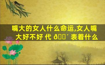嘴大的女人什么命运,女人嘴大好不好 代 🐴 表着什么